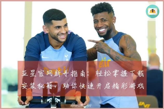 亚星官网新手指南：轻松掌握下载安装秘籍，助你快速开启精彩游戏之旅