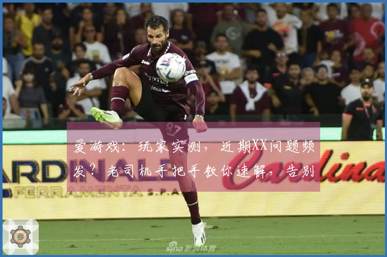 爱游戏：玩家实测，近期XX问题频发？老司机手把手教你速解，告别卡顿烦恼！