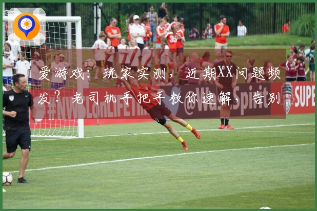 爱游戏：玩家实测，近期XX问题频发？老司机手把手教你速解，告别卡顿烦恼！