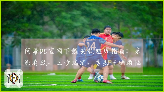 问鼎pg官网下载安装避坑指南：亲测有效，三步搞定，告别卡顿烦恼