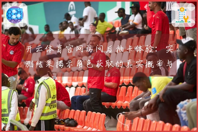 开云体育官网访问后抽卡体验：实测结果揭示角色获取的真实概率与技巧