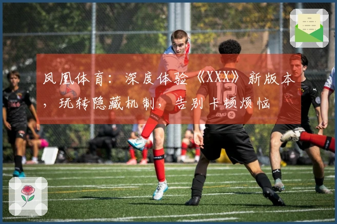 凤凰体育：深度体验《XXX》新版本，玩转隐藏机制，告别卡顿烦恼