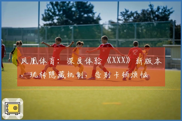 凤凰体育：深度体验《XXX》新版本，玩转隐藏机制，告别卡顿烦恼