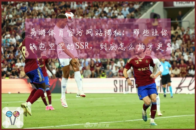 易游体育官方网站揭秘：那些让你钱包空空的SSR，到底怎么抽才更靠谱？