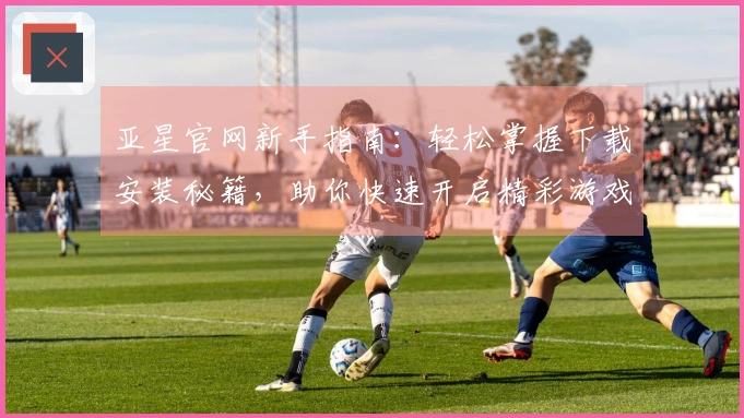 亚星官网新手指南：轻松掌握下载安装秘籍，助你快速开启精彩游戏之旅